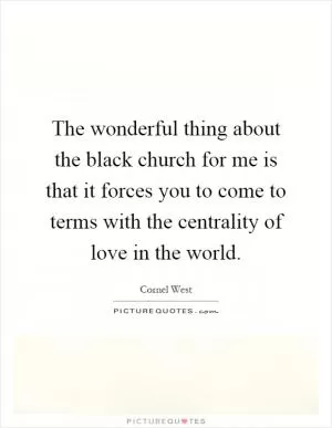 The wonderful thing about the black church for me is that it forces you to come to terms with the centrality of love in the world Picture Quote #1