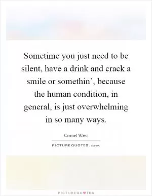 Sometime you just need to be silent, have a drink and crack a smile or somethin’, because the human condition, in general, is just overwhelming in so many ways Picture Quote #1