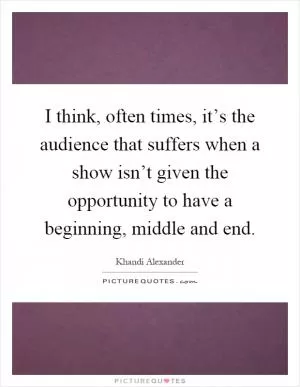I think, often times, it’s the audience that suffers when a show isn’t given the opportunity to have a beginning, middle and end Picture Quote #1