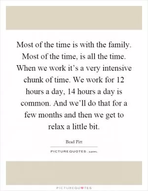 Most of the time is with the family. Most of the time, is all the time. When we work it’s a very intensive chunk of time. We work for 12 hours a day, 14 hours a day is common. And we’ll do that for a few months and then we get to relax a little bit Picture Quote #1