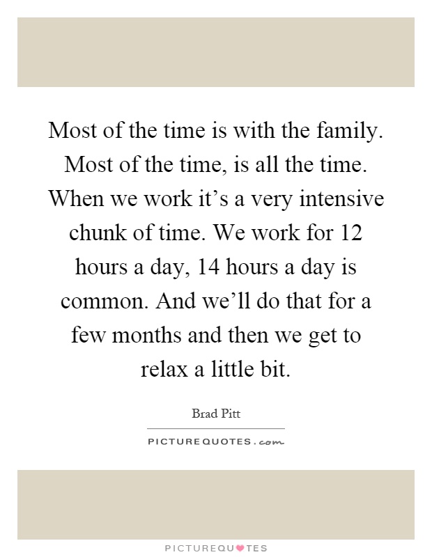Most of the time is with the family. Most of the time, is all the time. When we work it's a very intensive chunk of time. We work for 12 hours a day, 14 hours a day is common. And we'll do that for a few months and then we get to relax a little bit Picture Quote #1