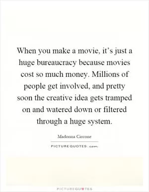 When you make a movie, it’s just a huge bureaucracy because movies cost so much money. Millions of people get involved, and pretty soon the creative idea gets tramped on and watered down or filtered through a huge system Picture Quote #1