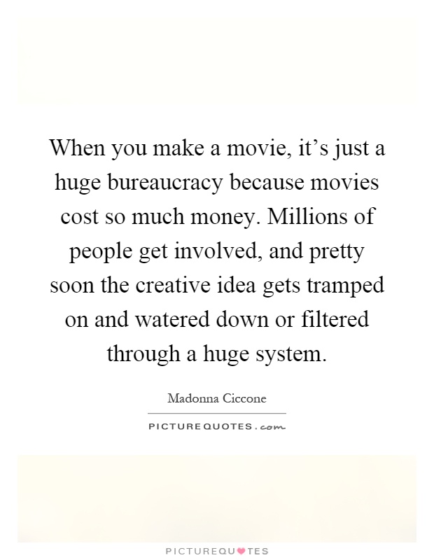 When you make a movie, it's just a huge bureaucracy because movies cost so much money. Millions of people get involved, and pretty soon the creative idea gets tramped on and watered down or filtered through a huge system Picture Quote #1