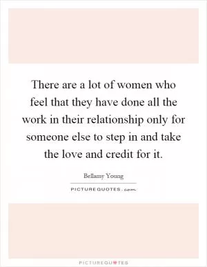 There are a lot of women who feel that they have done all the work in their relationship only for someone else to step in and take the love and credit for it Picture Quote #1