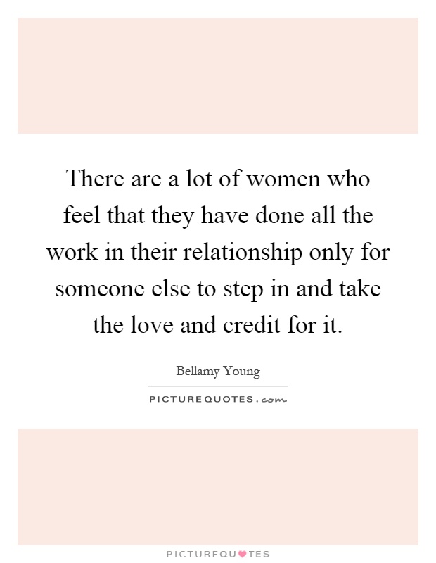 There are a lot of women who feel that they have done all the work in their relationship only for someone else to step in and take the love and credit for it Picture Quote #1
