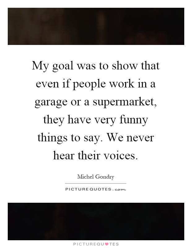 My goal was to show that even if people work in a garage or a supermarket, they have very funny things to say. We never hear their voices Picture Quote #1