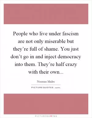 People who live under fascism are not only miserable but they’re full of shame. You just don’t go in and inject democracy into them. They’re half crazy with their own Picture Quote #1