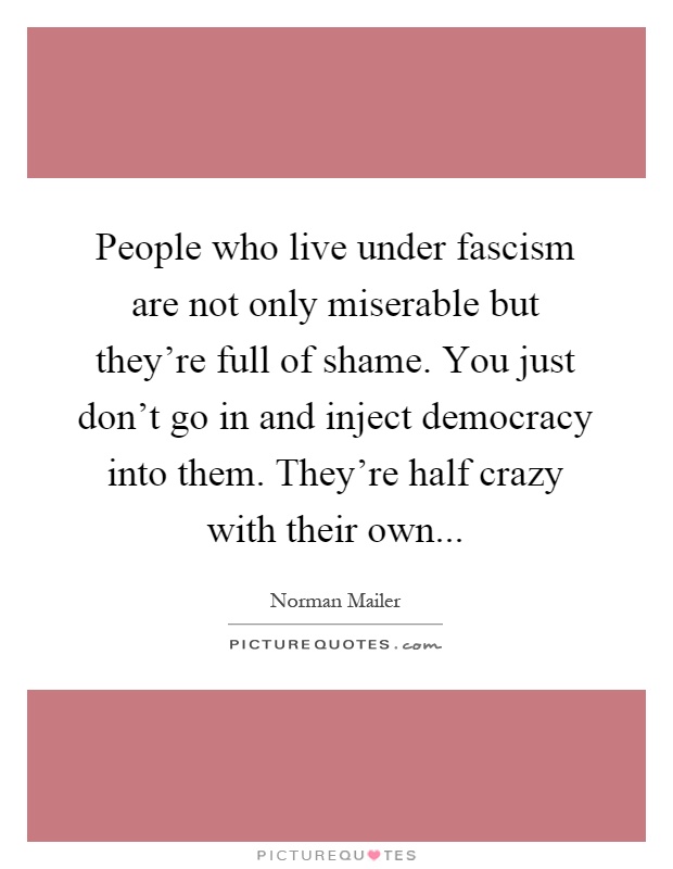 People who live under fascism are not only miserable but they're full of shame. You just don't go in and inject democracy into them. They're half crazy with their own Picture Quote #1