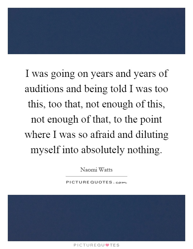 I was going on years and years of auditions and being told I was too this, too that, not enough of this, not enough of that, to the point where I was so afraid and diluting myself into absolutely nothing Picture Quote #1