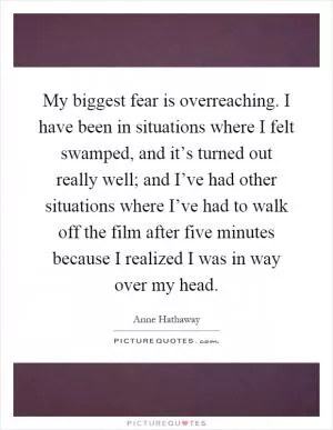 My biggest fear is overreaching. I have been in situations where I felt swamped, and it’s turned out really well; and I’ve had other situations where I’ve had to walk off the film after five minutes because I realized I was in way over my head Picture Quote #1