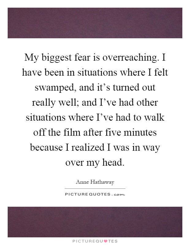 My biggest fear is overreaching. I have been in situations where I felt swamped, and it's turned out really well; and I've had other situations where I've had to walk off the film after five minutes because I realized I was in way over my head Picture Quote #1