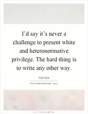 I’d say it’s never a challenge to present white and heteronormative privilege. The hard thing is to write any other way Picture Quote #1