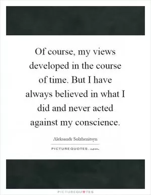 Of course, my views developed in the course of time. But I have always believed in what I did and never acted against my conscience Picture Quote #1
