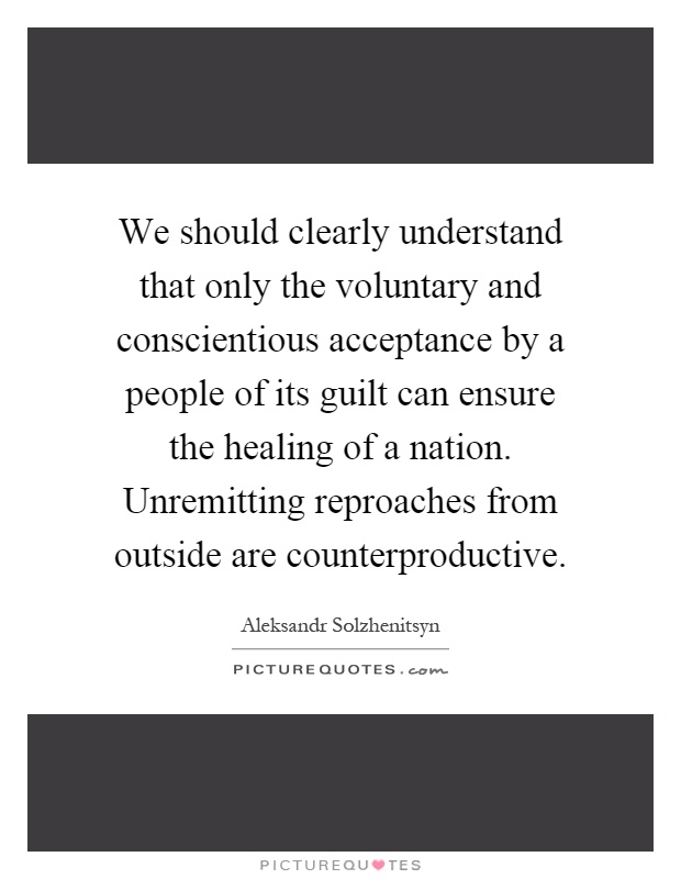 We should clearly understand that only the voluntary and conscientious acceptance by a people of its guilt can ensure the healing of a nation. Unremitting reproaches from outside are counterproductive Picture Quote #1