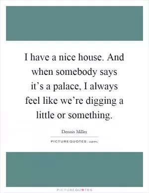 I have a nice house. And when somebody says it’s a palace, I always feel like we’re digging a little or something Picture Quote #1