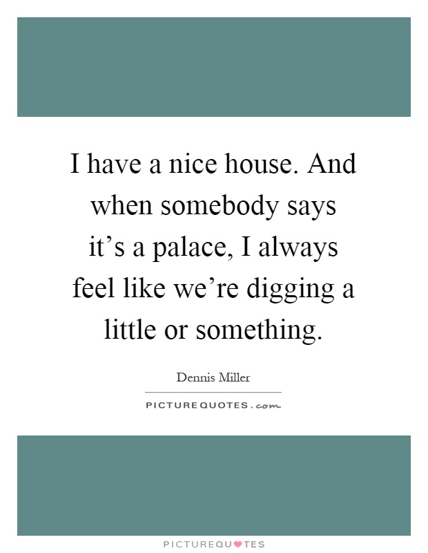 I have a nice house. And when somebody says it's a palace, I always feel like we're digging a little or something Picture Quote #1