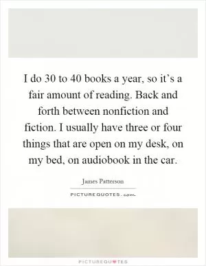I do 30 to 40 books a year, so it’s a fair amount of reading. Back and forth between nonfiction and fiction. I usually have three or four things that are open on my desk, on my bed, on audiobook in the car Picture Quote #1
