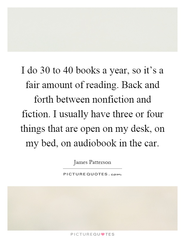 I do 30 to 40 books a year, so it's a fair amount of reading. Back and forth between nonfiction and fiction. I usually have three or four things that are open on my desk, on my bed, on audiobook in the car Picture Quote #1