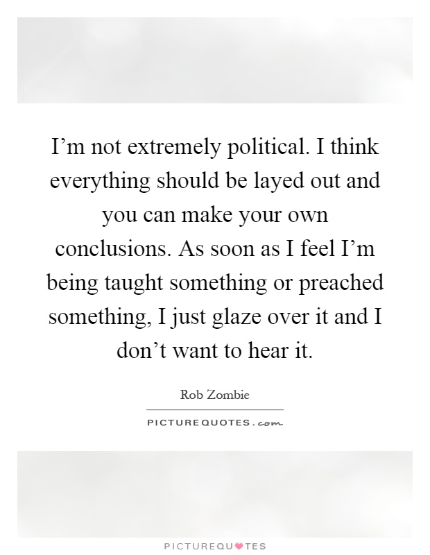 I'm not extremely political. I think everything should be layed out and you can make your own conclusions. As soon as I feel I'm being taught something or preached something, I just glaze over it and I don't want to hear it Picture Quote #1