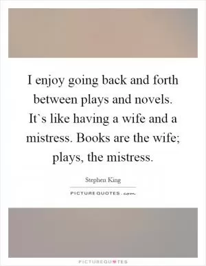 I enjoy going back and forth between plays and novels. It`s like having a wife and a mistress. Books are the wife; plays, the mistress Picture Quote #1