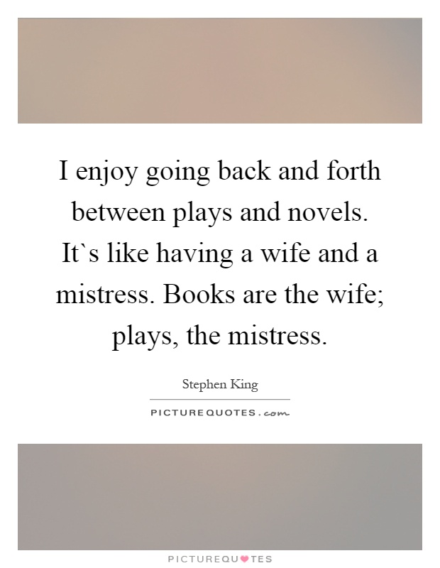 I enjoy going back and forth between plays and novels. It`s like having a wife and a mistress. Books are the wife; plays, the mistress Picture Quote #1