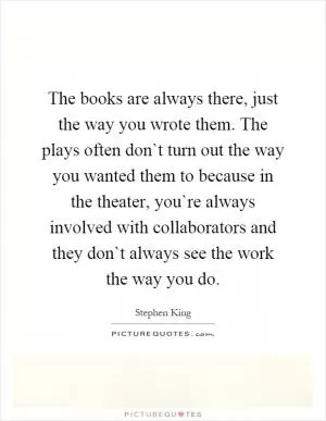 The books are always there, just the way you wrote them. The plays often don`t turn out the way you wanted them to because in the theater, you`re always involved with collaborators and they don`t always see the work the way you do Picture Quote #1
