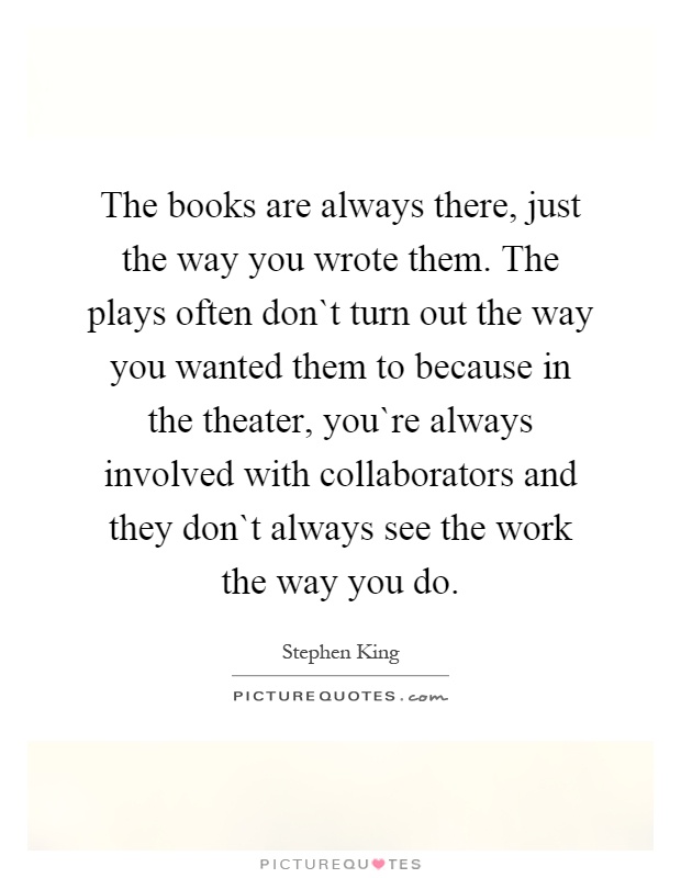 The books are always there, just the way you wrote them. The plays often don`t turn out the way you wanted them to because in the theater, you`re always involved with collaborators and they don`t always see the work the way you do Picture Quote #1