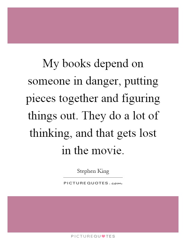 My books depend on someone in danger, putting pieces together and figuring things out. They do a lot of thinking, and that gets lost in the movie Picture Quote #1