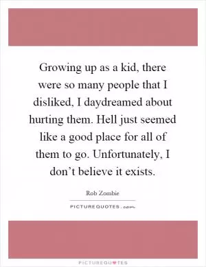 Growing up as a kid, there were so many people that I disliked, I daydreamed about hurting them. Hell just seemed like a good place for all of them to go. Unfortunately, I don’t believe it exists Picture Quote #1