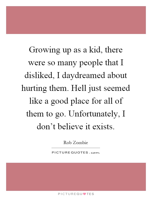 Growing up as a kid, there were so many people that I disliked, I daydreamed about hurting them. Hell just seemed like a good place for all of them to go. Unfortunately, I don't believe it exists Picture Quote #1