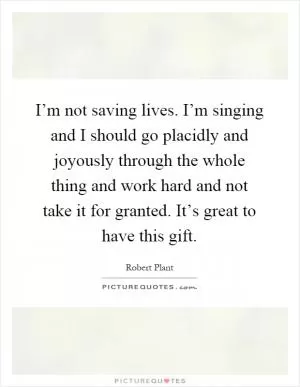 I’m not saving lives. I’m singing and I should go placidly and joyously through the whole thing and work hard and not take it for granted. It’s great to have this gift Picture Quote #1