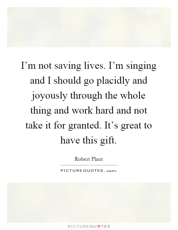 I'm not saving lives. I'm singing and I should go placidly and joyously through the whole thing and work hard and not take it for granted. It's great to have this gift Picture Quote #1