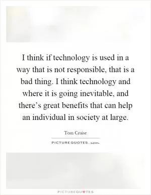 I think if technology is used in a way that is not responsible, that is a bad thing. I think technology and where it is going inevitable, and there’s great benefits that can help an individual in society at large Picture Quote #1