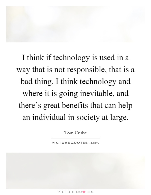 I think if technology is used in a way that is not responsible, that is a bad thing. I think technology and where it is going inevitable, and there's great benefits that can help an individual in society at large Picture Quote #1
