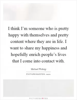 I think I’m someone who is pretty happy with themselves and pretty content where they are in life. I want to share my happiness and hopefully enrich people’s lives that I come into contact with Picture Quote #1