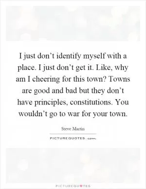I just don’t identify myself with a place. I just don’t get it. Like, why am I cheering for this town? Towns are good and bad but they don’t have principles, constitutions. You wouldn’t go to war for your town Picture Quote #1