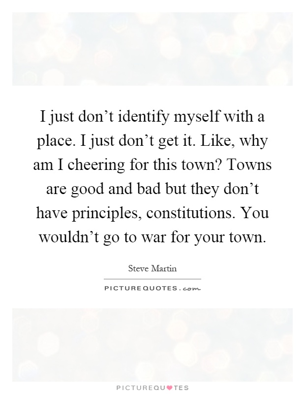 I just don't identify myself with a place. I just don't get it. Like, why am I cheering for this town? Towns are good and bad but they don't have principles, constitutions. You wouldn't go to war for your town Picture Quote #1