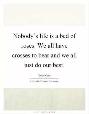 Nobody’s life is a bed of roses. We all have crosses to bear and we all just do our best Picture Quote #1