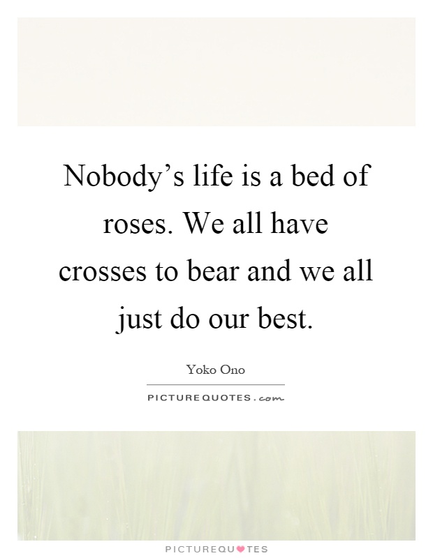 Nobody's life is a bed of roses. We all have crosses to bear and we all just do our best Picture Quote #1