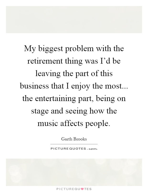 My biggest problem with the retirement thing was I'd be leaving the part of this business that I enjoy the most... the entertaining part, being on stage and seeing how the music affects people Picture Quote #1