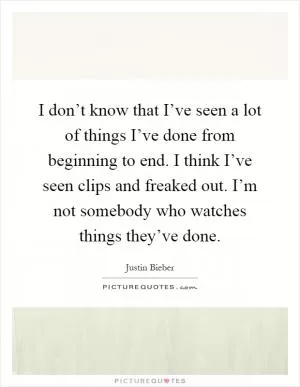 I don’t know that I’ve seen a lot of things I’ve done from beginning to end. I think I’ve seen clips and freaked out. I’m not somebody who watches things they’ve done Picture Quote #1