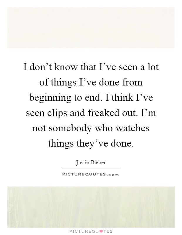 I don't know that I've seen a lot of things I've done from beginning to end. I think I've seen clips and freaked out. I'm not somebody who watches things they've done Picture Quote #1