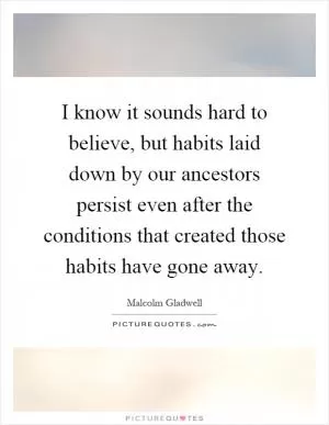 I know it sounds hard to believe, but habits laid down by our ancestors persist even after the conditions that created those habits have gone away Picture Quote #1