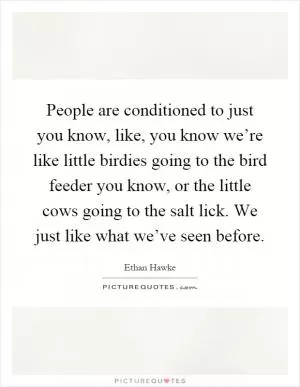 People are conditioned to just you know, like, you know we’re like little birdies going to the bird feeder you know, or the little cows going to the salt lick. We just like what we’ve seen before Picture Quote #1