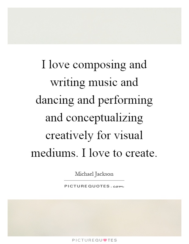 I love composing and writing music and dancing and performing and conceptualizing creatively for visual mediums. I love to create Picture Quote #1