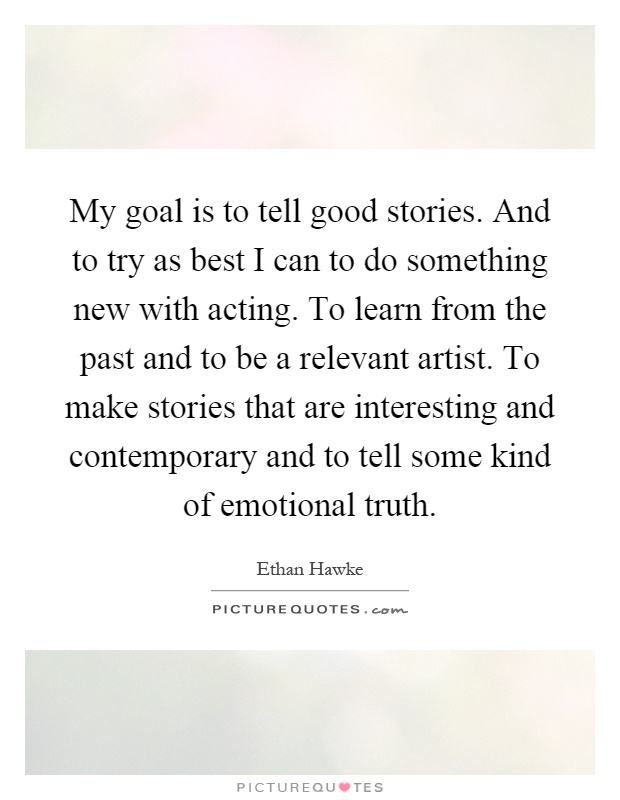 My goal is to tell good stories. And to try as best I can to do something new with acting. To learn from the past and to be a relevant artist. To make stories that are interesting and contemporary and to tell some kind of emotional truth Picture Quote #1
