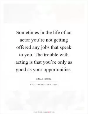 Sometimes in the life of an actor you’re not getting offered any jobs that speak to you. The trouble with acting is that you’re only as good as your opportunities Picture Quote #1