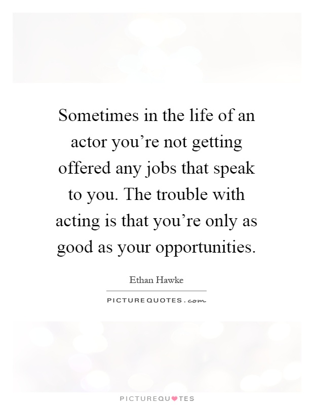 Sometimes in the life of an actor you're not getting offered any jobs that speak to you. The trouble with acting is that you're only as good as your opportunities Picture Quote #1