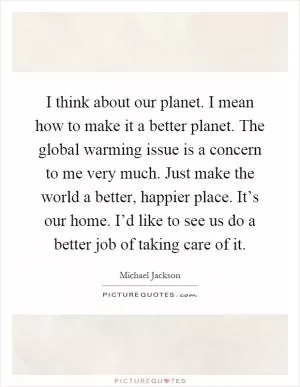I think about our planet. I mean how to make it a better planet. The global warming issue is a concern to me very much. Just make the world a better, happier place. It’s our home. I’d like to see us do a better job of taking care of it Picture Quote #1