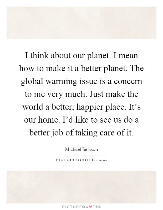 I think about our planet. I mean how to make it a better planet. The global warming issue is a concern to me very much. Just make the world a better, happier place. It's our home. I'd like to see us do a better job of taking care of it Picture Quote #1